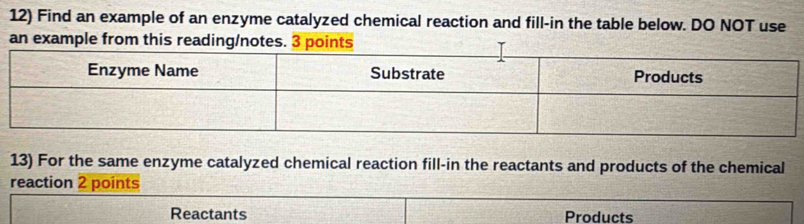 Find an example of an enzyme catalyzed chemical reaction and fill-in the table below. DO NOT use 
an example from this reading/notes. 3 points 
13) For the same enzyme catalyzed chemical reaction fill-in the reactants and products of the chemical 
reaction 2 points 
Reactants Products