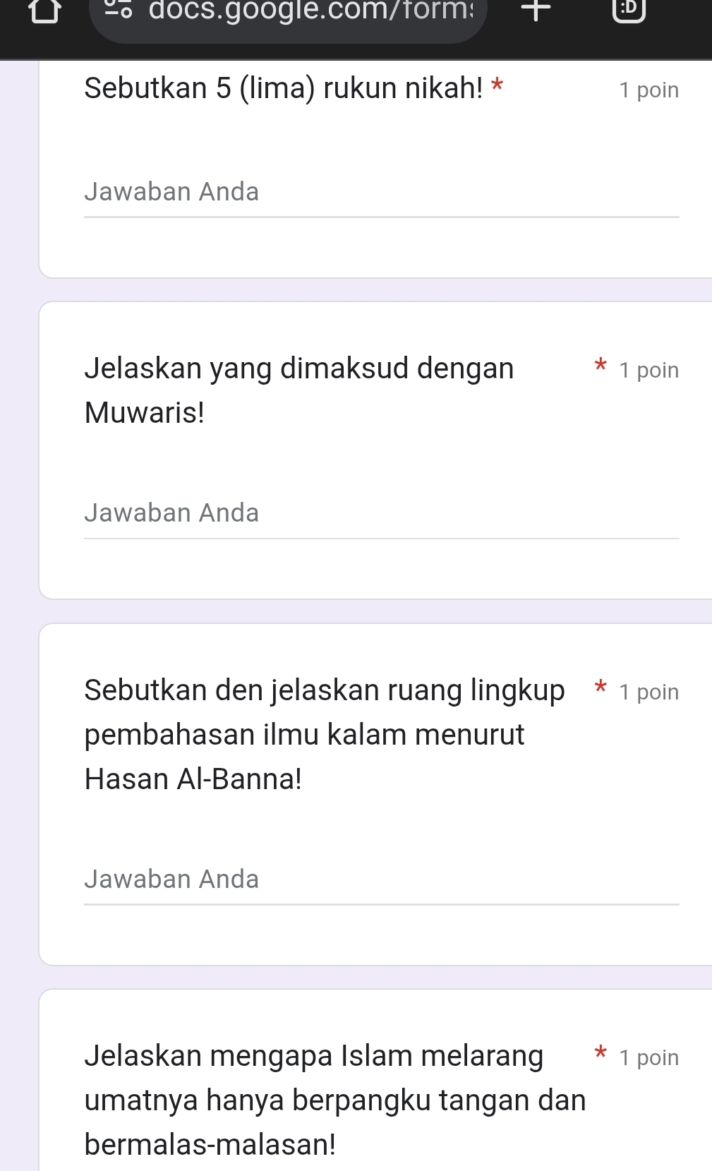 docs.google.com/form: 
:D 
Sebutkan 5 (lima) rukun nikah! * 1 poin 
Jawaban Anda 
Jelaskan yang dimaksud dengan 1 poin 
Muwaris! 
Jawaban Anda 
Sebutkan den jelaskan ruang lingkup * 1 poin 
pembahasan ilmu kalam menurut 
Hasan Al-Banna! 
Jawaban Anda 
Jelaskan mengapa Islam melarang 1 poin 
umatnya hanya berpangku tangan dan 
bermalas-malasan!