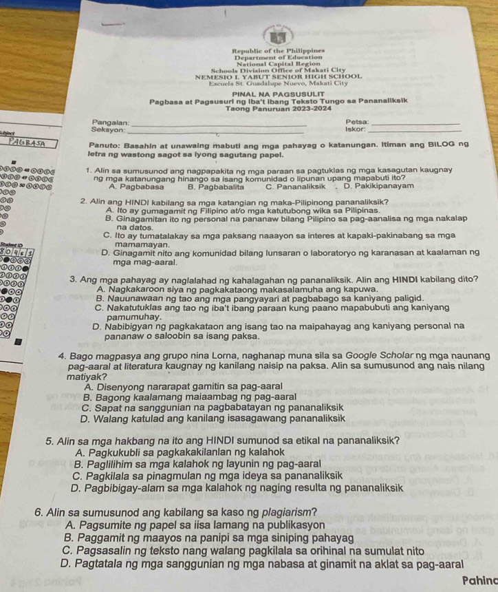 Republic of the Philippines
Department of Education
National Capital Region
Schools Division Office of Makati City
NEMESIO I. YABUT SENIOR HIGH SCHOOL
Escuela St. Guadalupe Nuevo, Makati City
PINAL NA PAGSUSULIT
Pagbasa at Pagsusuri ng Iba't ibang Teksto Tungo sa Pananaliksik
Taong Panuruan 2023-2024
_
Pangalan: Petsa:_
ubject Seksyon: _Iskor:_
PAG BASA Panuto: Basahin at unawaing mabuti ang mga pahayag o katanungan. Itiman ang BILOG ng
letra ng wastong sagot sa iyong sagutang papel.
1. Alin sa sumusunod ang nagpapakita ng mga paraan sa pagtuklas ng mga kasagutan kaugnay
ng mga katanungang hinango sa isang komunidad o lipunan upang mapabuti ito?
A. Pagbabasa B. Pagbabalita C. Pananaliksik . D. Pakikipanayam
2. Alin ang HINDI kabilang sa mga katangian ng maka-Pilipinong pananaliksik?
A. Ito ay gumagamit ng Filipino at/o mga katutubong wika sa Pilipinas.
B. Ginagamitan ito ng personal na pananaw bilang Pilipino sa pag-aanalisa ng mga nakalap
na datos.
C. Ito ay tumatalakay sa mga paksang naaayon sa interes at kapaki-pakinabang sa mga
mamamayan.
D. Ginagamit nito ang komunidad bilang lunsaran o laboratoryo ng karanasan at kaalaman ng
mga mag-aaral
3. Ang mga pahayag ay naglalahad ng kahalagahan ng pananaliksik. Alin ang HINDI kabilang dito?
A. Nagkakaroon siya ng pagkakataong makasalamuha ang kapuwa.
B. Nauunawaan ng tao ang mga pangyayari at pagbabago sa kaniyang paligid.
C. Nakatutuklas ang tao ng iba't ibang paraan kung paano mapabubuti ang kaniyang
pamumuhay.
D. Nabibigyan ng pagkakataon ang isang tao na maipahayag ang kaniyang personal na
pananaw o saloobin sa isang paksa.
4. Bago magpasya ang grupo nina Lorna, naghanap muna sila sa Google Scholar ng mga naunang
pag-aaral at literatura kaugnay ng kanilang naisip na paksa. Alin sa sumusunod ang nais nilang
matiyak?
A. Disenyong nararapat gamitin sa pag-aaral
B. Bagong kaalamang maiaambag ng pag-aaral
C. Sapat na sanggunian na pagbabatayan ng pananaliksik
D. Walang katulad ang kanilang isasagawang pananaliksik
5. Alin sa mga hakbang na ito ang HINDI sumunod sa etikal na pananaliksik?
A. Pagkukubli sa pagkakakilanlan ng kalahok
B. Paglilihim sa mga kalahok ng layunin ng pag-aaral
C. Pagkilala sa pinagmulan ng mga ideya sa pananaliksik
D. Pagbibigay-alam sa mga kalahok ng naging resulta ng pananaliksik
6. Alin sa sumusunod ang kabilang sa kaso ng plagiarism?
A. Pagsumite ng papel sa iisa lamang na publikasyon
B. Paggamit ng maayos na panipi sa mga siniping pahayag
C. Pagsasalin ng teksto nang walang pagkilala sa orihinal na sumulat nito
D. Pagtatala ng mga sanggunian ng mga nabasa at ginamit na aklat sa pag-aaral
Pahino