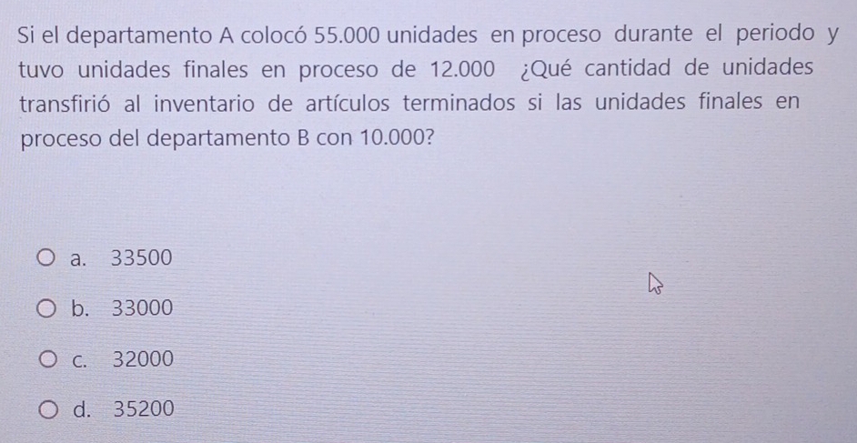 Si el departamento A colocó 55.000 unidades en proceso durante el periodo y
tuvo unidades finales en proceso de 12.000 ¿Qué cantidad de unidades
transfirió al inventario de artículos terminados si las unidades finales en
proceso del departamento B con 10.000?
a. 33500
b. 33000
c. 32000
d. 35200