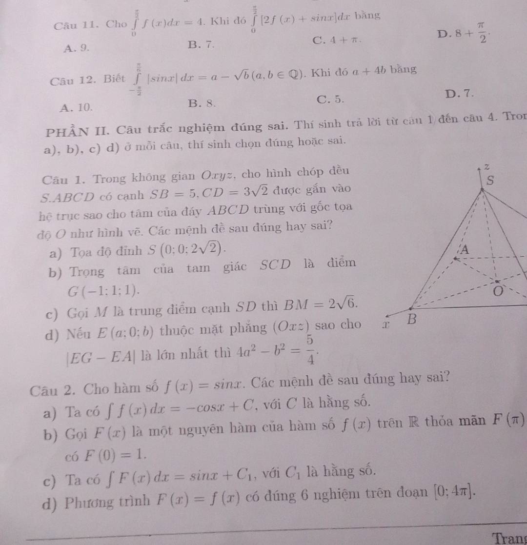 Cho ∈tlimits _0^((frac π)2)f(x)dx=4. Khi đó ∈tlimits _0^((frac π)2)[2f(x)+sin x]dx bǎng
A. 9. B. 7. C. 4+π .
D. 8+ π /2 .
Câu 12. Biết ∈tlimits _- π /2 ^ π /6 |sin x|dx=a-sqrt(b)(a,b∈ Q).. Khi đó a+4b bǎng
A. 10. B. 8. C. 5. D. 7.
PHÀN II. Câu trắc nghiệm đúng sai. Thí sinh trả lời từ câu 1 đến câu 4. Tron
a), b), c) d) ở mỗi câu, thí sinh chọn đúng hoặc sai.
Câu 1. Trong không gian Oxyz, cho hình chóp đều
S.ABCD có cạnh SB=5,CD=3sqrt(2) được gắn vào
hệ trục sao cho tâm của đáy ABCD trùng với gốc tọa
độ O như hình vẽ. Các mệnh đề sau đúng hay sai?
a) Tọa độ đỉnh S(0;0;2sqrt(2)).
b) Trọng tâm của tam giác SCD là điểm
G(-1;1;1).
c) Gọi M là trung điểm cạnh SD thì BM=2sqrt(6).
d) Nếu E(a;0;b) thuộc mặt phắng (Oxz) sao cho
|EG-EA| là lớn nhất thì 4a^2-b^2= 5/4 .
Câu 2. Cho hàm số f(x)=sin x. Các mệnh đề sau đúng hay sai?
a) Ta có ∈t f(x)dx=-cos x+C , với C là hằng số.
b) Gọi F(x) là một nguyên hàm của hàm số f(x) trên R thỏa mãn F(π )
có F(0)=1.
c) Ta có ∈t F(x)dx=sin x+C_1 , với C_1 là hằng số.
d) Phương trình F(x)=f(x) có đúng 6 nghiệm trên đoạn [0;4π ].
Tran