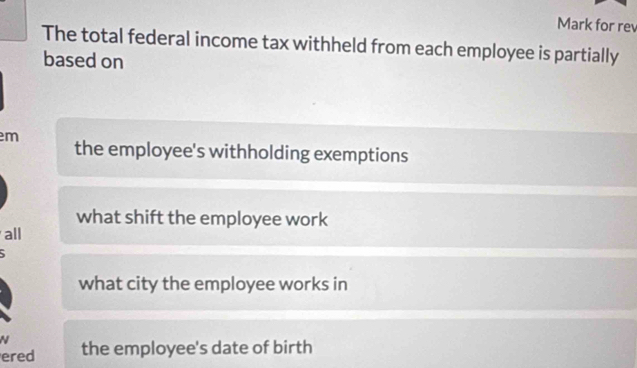 Mark for rev
The total federal income tax withheld from each employee is partially
based on
m
the employee's withholding exemptions
what shift the employee work
all
what city the employee works in
N
ered the employee's date of birth