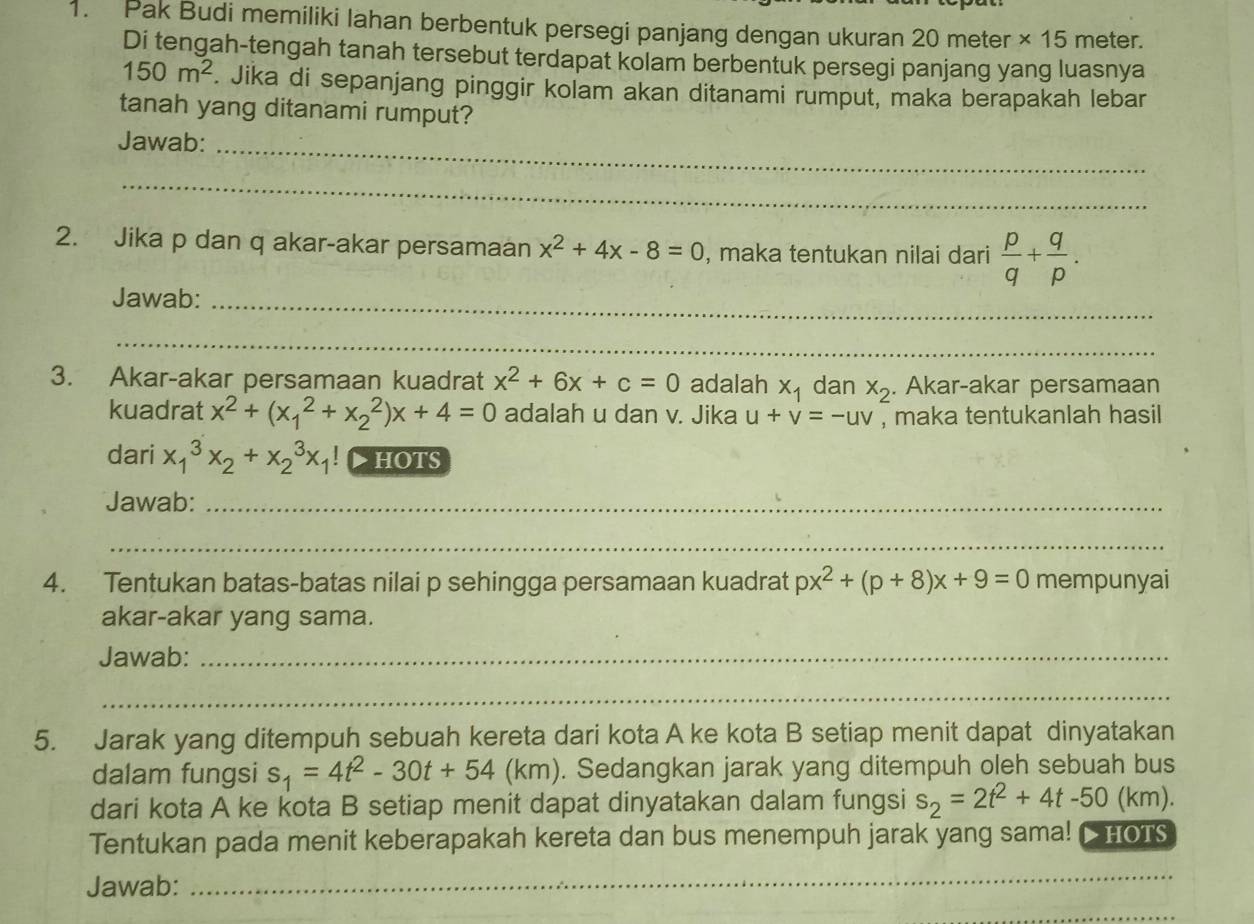 Pak Budi memiliki Iahan berbentuk persegi panjang dengan ukuran 20 meter × 15 meter.
Di tengah-tengah tanah tersebut terdapat kolam berbentuk persegi panjang yang luasnya
150m^2. Jika di sepanjang pinggir kolam akan ditanami rumput, maka berapakah lebar
tanah yang ditanami rumput?
Jawab:_
_
2. Jika p dan q akar-akar persamaan x^2+4x-8=0 , maka tentukan nilai dari  p/q + q/p .
Jawab:_
_
3. Akar-akar persamaan kuadrat x^2+6x+c=0 adalah x_1 dan x_2. Akar-akar persamaan
kuadrat x^2+(x_1^(2+x_2^2)x+4=0 adalah u dan v. Jika u+v=-uv , maka tentukanlah hasil
dari x_1^3x_2)+x_2^(3x_1) hoTs
Jawab:_
_
4. Tentukan batas-batas nilai p sehingga persamaan kuadrat px^2+(p+8)x+9=0 mempunyai
akar-akar yang sama.
Jawab:_
_
5. Jarak yang ditempuh sebuah kereta dari kota A ke kota B setiap menit dapat dinyatakan
dalam fungsi s_1=4t^2-30t+54 (km). Sedangkan jarak yang ditempuh oleh sebuah bus
dari kota A ke kota B setiap menit dapat dinyatakan dalam fungsi s_2=2t^2+4t-50(km)
Tentukan pada menit keberapakah kereta dan bus menempuh jarak yang sama! CHOTs
Jawab:
_