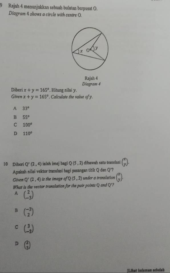 Rajah 4 menunjukkan sebuah bulatan berpusat O.
Diagram 4 shows a circle with centre O.
Rajah 4
Diagram 4
Diberi x+y=165°. Hitung nilai y.
Given x+y=165°. Calculate the value of y.
A 33°
B 55°
C 100^(o°
D 110^circ)
10 Diberi Q'(2,4) ialah imej bagi Q(5,2) dibawah satu translasi beginpmatrix x yendpmatrix. 
Apakah nilai vektor translasi bagi pasangan titik Q dan Q' ?
Given Q'(2,4) is the image of Q(5,2) under a translation beginpmatrix x yendpmatrix. 
What is the vector translation for the pair points Q and Q' ?
A beginpmatrix 2 -3endpmatrix
B beginpmatrix -3 2endpmatrix
C beginpmatrix 3 -2endpmatrix
D beginpmatrix 2 3endpmatrix
[Libat balaman schelah