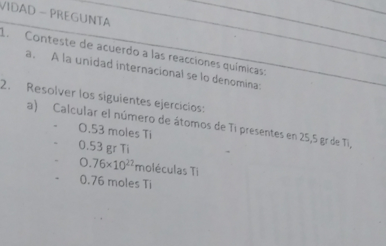 VIDAD - PREGUNTA
1. Conteste de acuerdo a las reacciones químicas:
a. A la unidad internacional se lo denomina:
2. Resolver los siguientes ejercícios:
a) Calcular el número de átomos de Ti presentes en 25,5 gr de Ti,
0.53 moles Ti
0.53 gr Ti
0.76* 10^(22) moléculas Ti
0.76 moles Ti