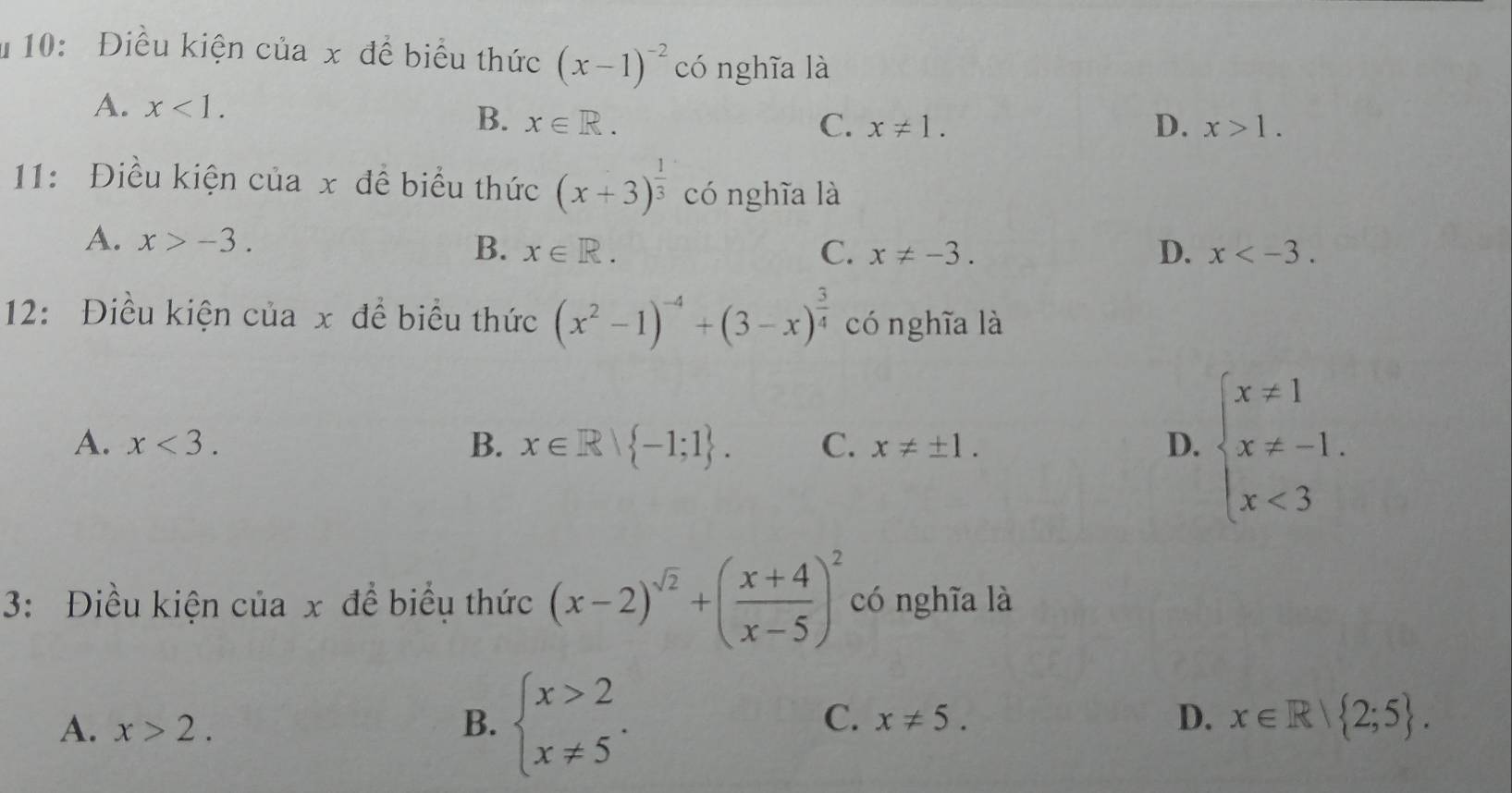 # 10: Điều kiện của x để biểu thức (x-1)^-2 có nghĩa là
A. x<1</tex>. D. x>1.
B. x∈ R. C. x!= 1. 
11: Điều kiện của x đề biểu thức (x+3)^ 1/3  có nghĩa là
A. x>-3.
B. x∈ R. C. x!= -3. D. x . 
12: Điều kiện của x để biểu thức (x^2-1)^-4+(3-x)^ 3/4  cónghĩa là
A. x<3</tex>. B. x∈ R| -1;1. C. x!= ± 1. beginarrayl x!= 1 x!= -1. x<3endarray.
D.
3: Điều kiện của x đề biểu thức (x-2)^sqrt(2)+( (x+4)/x-5 )^2 có nghĩa là
C.
A. x>2. B. beginarrayl x>2 x!= 5endarray.. x!= 5. D. x∈ R| 2;5.