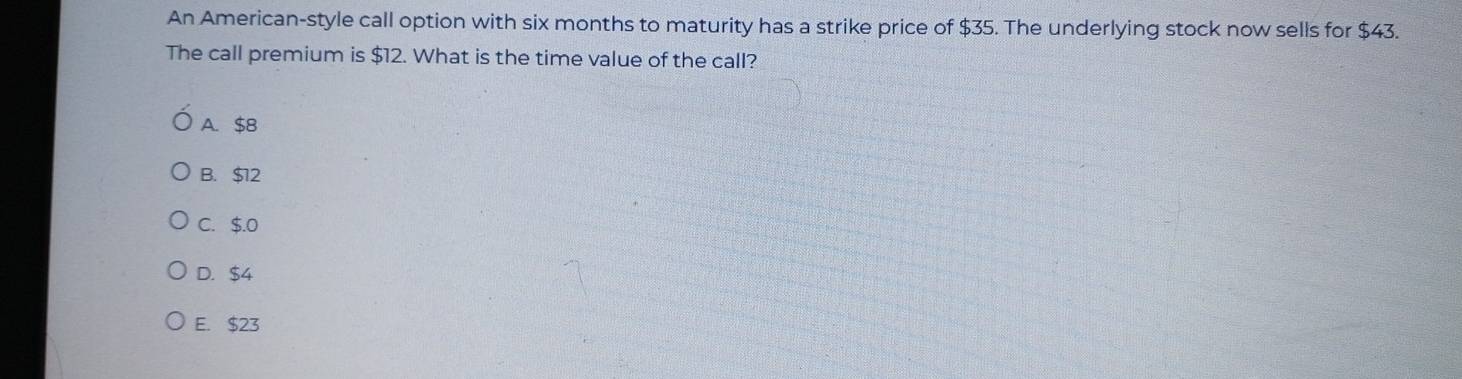 An American-style call option with six months to maturity has a strike price of $35. The underlying stock now sells for $43.
The call premium is $12. What is the time value of the call?
A. $8
B. $12
C. $.0
D. $4
E. $23