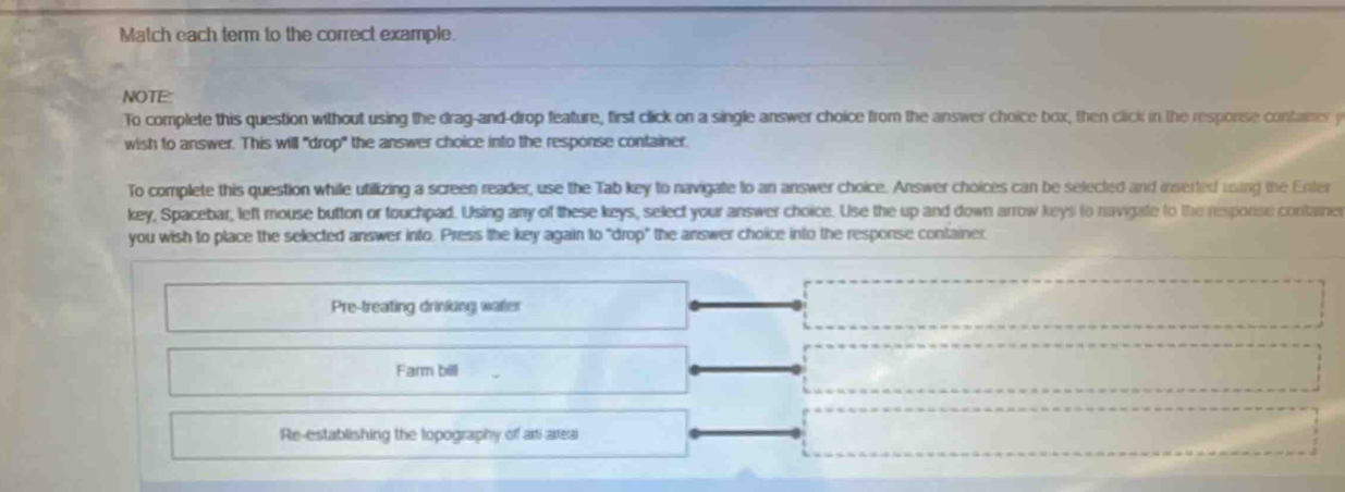 Match each term to the correct example. 
NOT 
To complete this question without using the drag-and-drop feature, first click on a single answer choice from the answer choice box, then click in the response container y 
wish to answer. This will "drop" the answer choice into the response container. 
To complete this question whille utillizing a screen reader, use the Tab key to navigate to an answer choice. Answer choices can be selected and inserted using the Enter 
key, Spacebar, left mouse button or fouchpad. Using any of these keys, select your answer choice. Use the up and down arrow keys to navigate to the response container 
you wish to place the selected answer into. Press the key again to "drop" the answer choice into the response container 
Pre-treating drinking watler 
Farm bill 
Re-establishing the topography off ari axeal