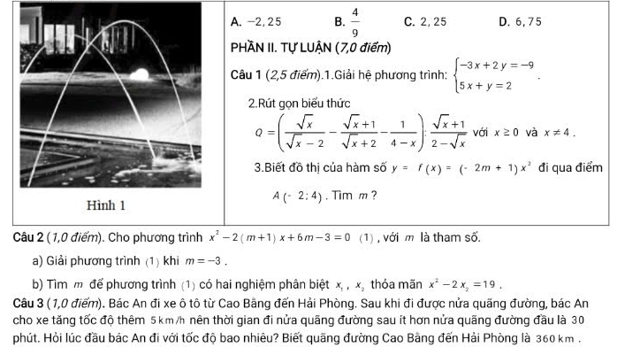 A. -2, 25 B.  4/9  C. 2, 25 D. 6, 75
PHÀN II. Tự LUẠN (7,0 điểm)
Câu 1 (2,5 điểm).1.Giải hệ phương trình: beginarrayl -3x+2y=-9 5x+y=2endarray.. 
2.Rút gọn biểu thức
Q=( sqrt(x)/sqrt(x)-2 - (sqrt(x)+1)/sqrt(x)+2 - 1/4-x ): (sqrt(x)+1)/2-sqrt(x)  với x≥ 0 và x!= 4. 
3.Biết đồ thị của hàm số y=f(x)=(-2m+1)x^2 đi qua điểm
A(-2;4). Tim m ?
Câu 2 (1,0 điểm). Cho phương trình x^2-2(m+1)x+6m-3=0 (1), với m là tham số
a) Giải phương trình (1) khi m=-3. 
b) Tìm m để phương trình (1) có hai nghiệm phân biệt x_1, x_2 thỏa mãn x^2-2x_2=19. 
Câu 3 ( 1,0 điểm). Bác An đi xe ô tô từ Cao Bằng đến Hải Phòng. Sau khi đi được nửa quãng đường, bác An
cho xe tăng tốc độ thêm 5 km /h nên thời gian đi nửa quãng đường sau ít hơn nửa quãng đường đầu là 30
phút. Hỏi lúc đầu bác An đi với tốc độ bao nhiêu? Biết quãng đường Cao Bằng đến Hải Phòng là 360 km.