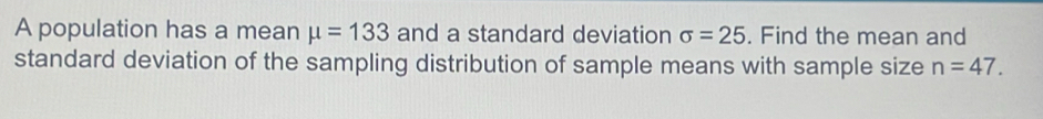 A population has a mean mu =133 and a standard deviation sigma =25. Find the mean and 
standard deviation of the sampling distribution of sample means with sample size n=47.