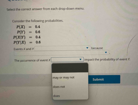 Select the correct answer from each drop-down menu.
Consider the following probabilities.
P(X)=0.4
P(Y)=0.6
P(X|Y)=0.4
P(Y|X)=0.6
Events X and Y because
The occurrence of event X □ impact the probability of event Y.
may or may not Submit
does not
does