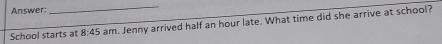 Answer: 
_ 
School starts at 8:45 am. Jenny arrived half an hour late. What time did she arrive at school?