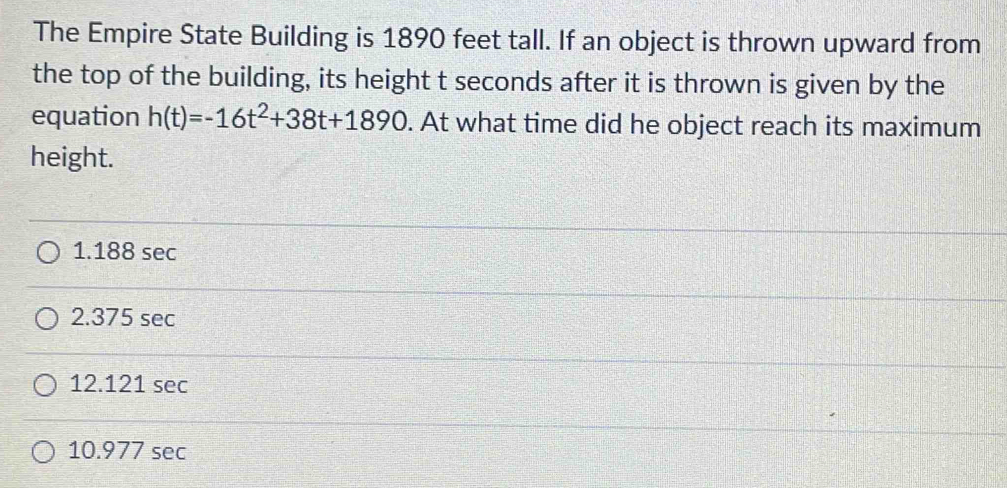 The Empire State Building is 1890 feet tall. If an object is thrown upward from
the top of the building, its height t seconds after it is thrown is given by the
equation h(t)=-16t^2+38t+1890. At what time did he object reach its maximum
height.
1.188 sec
2.375 sec
12.121 sec
10.977 sec