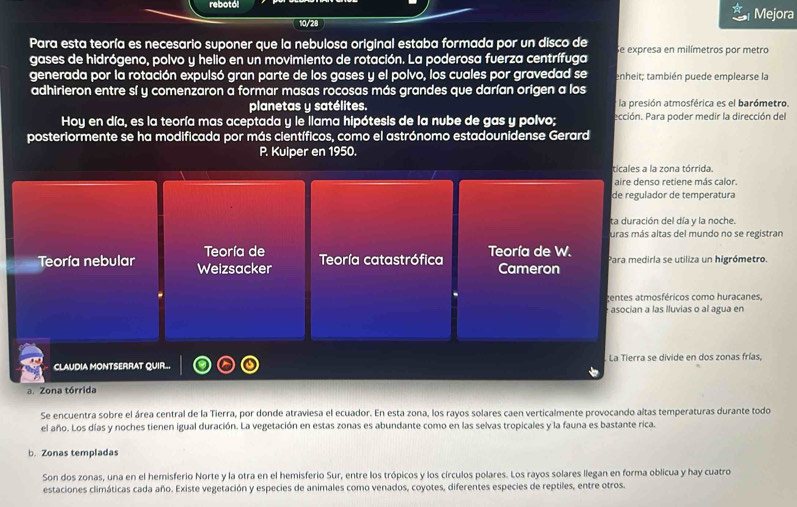 rebotól Mejora
10/28
Para esta teoría es necesario suponer que la nebulosa original estaba formada por un disco de
gases de hidrógeno, polvo y helio en un movimiento de rotación. La poderosa fuerza centrífuga Se expresa en milímetros por metro
generada por la rotación expulsó gran parte de los gases y el polvo, los cuales por gravedad se enheit; también puede emplearse la
adhirieron entre sí y comenzaron a formar masas rocosas más grandes que darían origen a los
planetas y satélites. * la presión atmosférica es el barómetro.
Hoy en día, es la teoría mas aceptada y le llama hipótesis de la nube de gas y polvo; ección. Para poder medir la dirección del
posteriormente se ha modificada por más científicos, como el astrónomo estadounidense Gerard
P. Kuiper en 1950.
ricales a la zona tórrida.
aire denso retiene más calor.
de regulador de temperatura
ta duración del día y la noche.
uras más altas del mundo no se registran
Teoría de
Teoría nebular Weizsacker Teoría catastrófica Teoría de W. Cameron Para medirla se utiliza un higrómetro.
centes atmosféricos como huracanes,
asocian a las lluvias o al agua en
CLAUDIA MONTSERRAT QUIR...  La Tierra se divide en dos zonas frías,
a. Zona tórrida
Se encuentra sobre el área central de la Tierra, por donde atraviesa el ecuador. En esta zona, los rayos solares caen verticalmente provocando altas temperaturas durante todo
el año. Los días y noches tienen igual duración. La vegetación en estas zonas es abundante como en las selvas tropicales y la fauna es bastante rica.
b. Zonas templadas
Son dos zonas, una en el hemisferio Norte y la otra en el hemisferio Sur, entre los trópicos y los círculos polares. Los rayos solares llegan en forma oblicua y hay cuatro
estaciones climáticas cada año. Existe vegetación y especies de animales como venados, coyotes, diferentes especies de reptiles, entre otros.