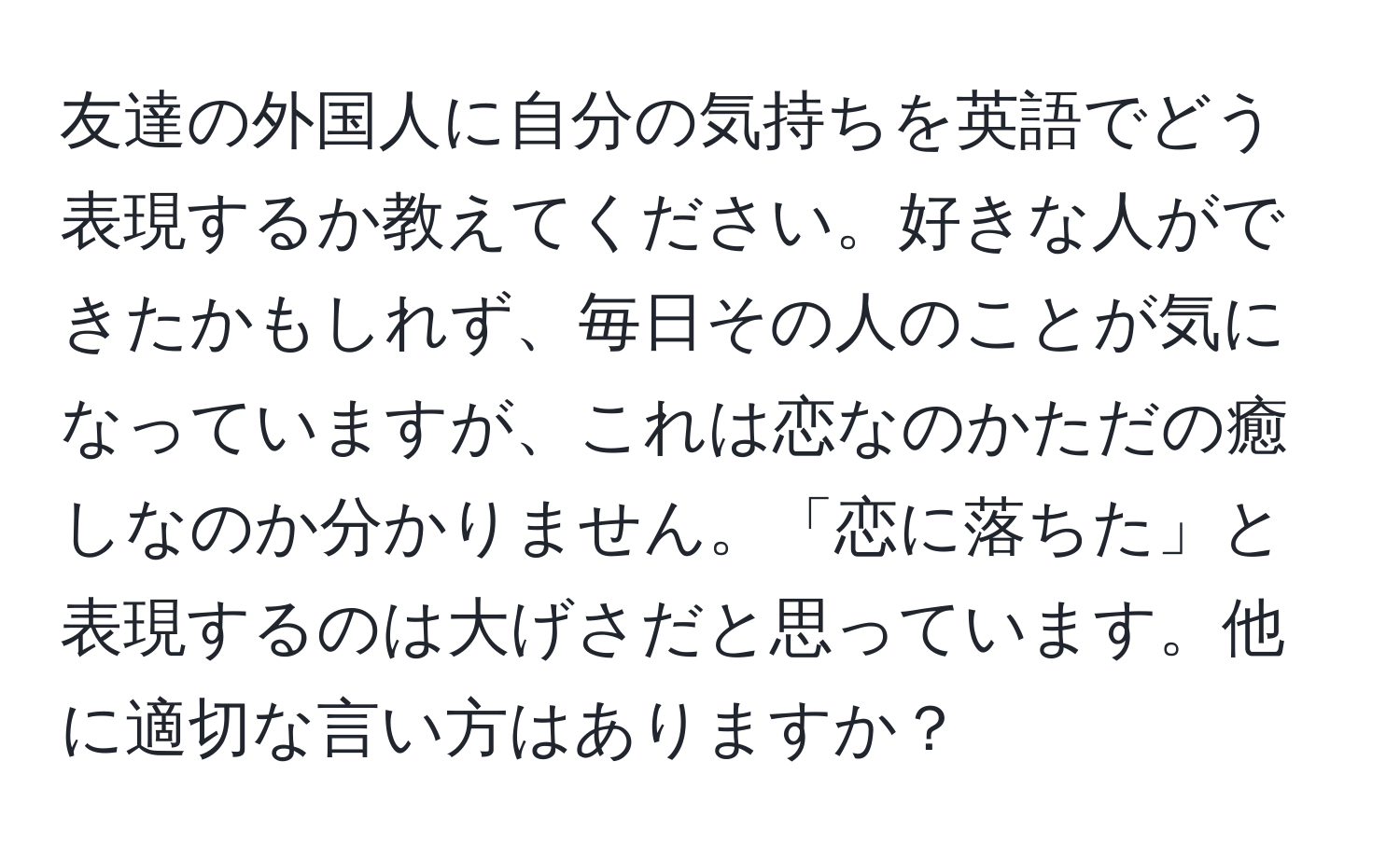 友達の外国人に自分の気持ちを英語でどう表現するか教えてください。好きな人ができたかもしれず、毎日その人のことが気になっていますが、これは恋なのかただの癒しなのか分かりません。「恋に落ちた」と表現するのは大げさだと思っています。他に適切な言い方はありますか？