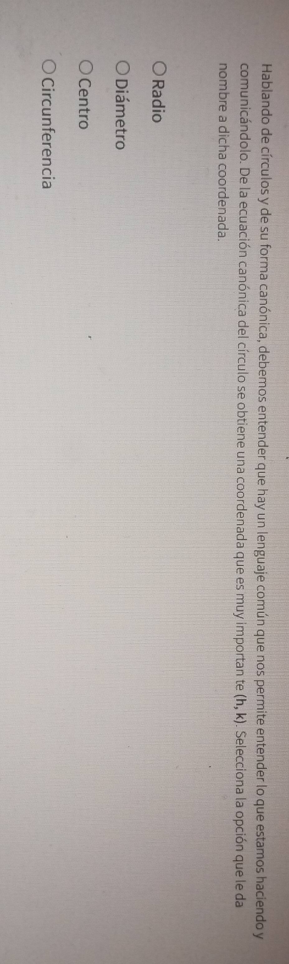 Hablando de círculos y de su forma canónica, debemos entender que hay un lenguaje común que nos permite entender lo que estamos haciendo y
comunicándolo. De la ecuación canónica del círculo se obtiene una coordenada que es muy importan te (h,k). Selecciona la opción que le da
nombre a dicha coordenada.
Radio
Diámetro
Centro
Circunferencia