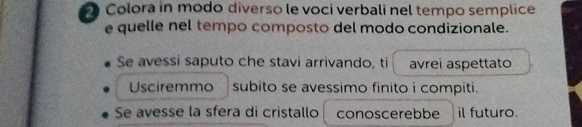 Colora in modo diverso le voci verbali nel tempo semplice 
e quelle nel tempo composto del modo condizionale. 
Se avessi saputo che stavi arrivando, ti avrei aspettato 
Usciremmo subito se avessimo finito i compiti. 
Se avesse la sfera di cristallo conoscerebbe il futuro.