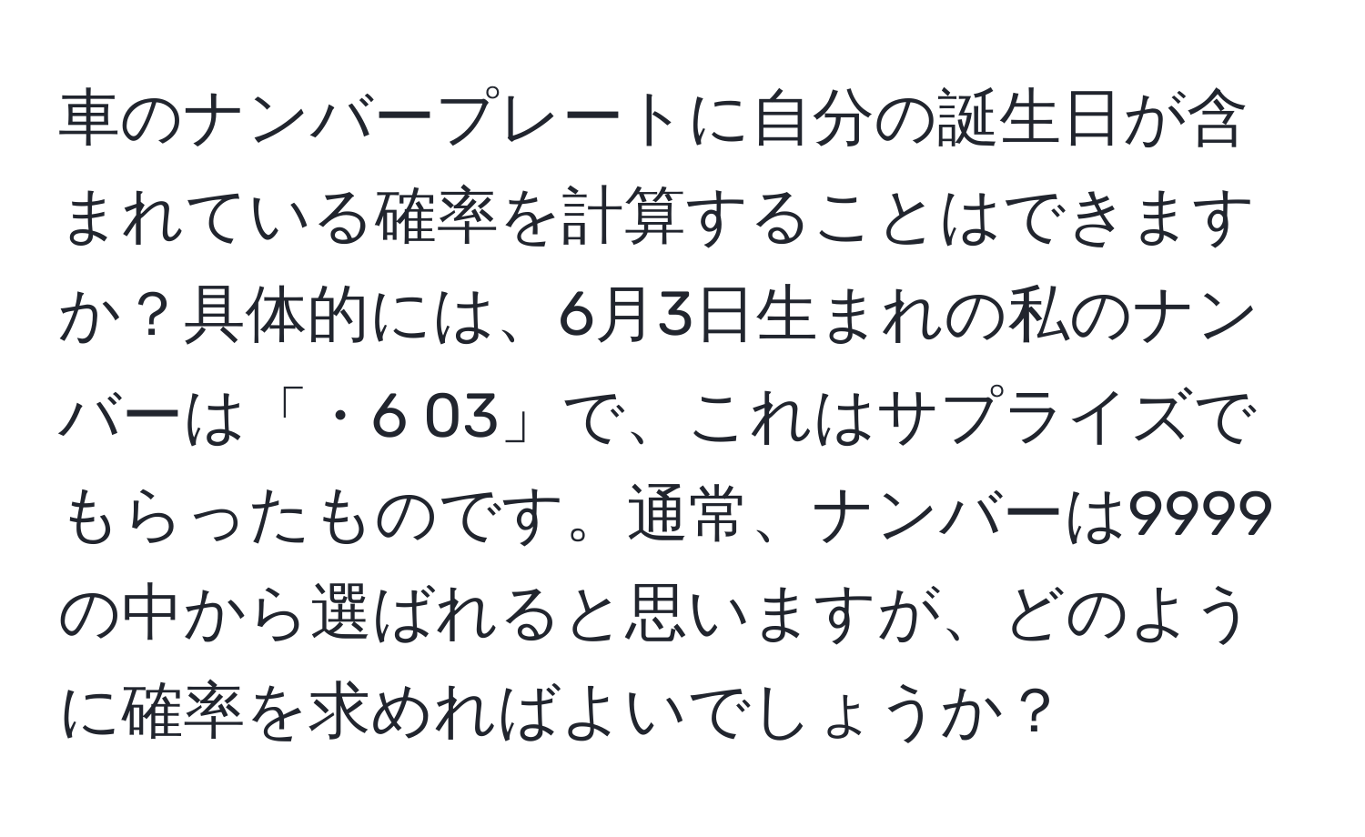 車のナンバープレートに自分の誕生日が含まれている確率を計算することはできますか？具体的には、6月3日生まれの私のナンバーは「・6 03」で、これはサプライズでもらったものです。通常、ナンバーは9999の中から選ばれると思いますが、どのように確率を求めればよいでしょうか？