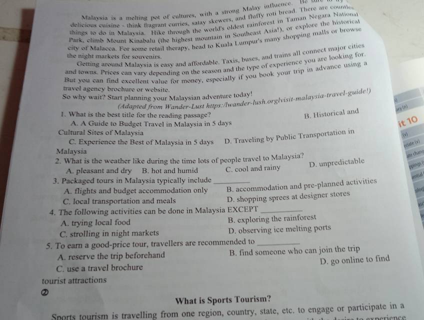 Malaysia is a melting pot of cultures, with a strong Malay influence. Be s…"
delicious cuisine - think fragrant curries, satay skewers, and fluffy roti bread. There are countle
things to do in Malaysia. Hike through the world's oldest rainforest in Taman Negara Nationa
Park, climb Mount Kinabala (the highest mountain in Southeast Asia!), or explore the historical
city of Malacca. For some retail therapy, head to Kuala Lumpur's many shopping malls or browse
Getting around Malaysia is easy and affordable. Taxis, buses, and trains all connect major cities
the night markets for souvenirs.
and towns. Prices can vary depending on the season and the type of experience you are looking for
But you can find excellent value for money, especially if you book your trip in advance using a
travel agency brochure or website.
So why wait? Start planning your Malaysian adventure today!
(Adapted from Wander-Lust https:/lwander-lush.orglvisit-malaysia-travel-guide!)
1. What is the best title for the reading passage?
B. Historical and ary (n)
A. A Guide to Budget Travel in Malaysia in 5 days
it 10
Cultural Sites of Malaysia
C. Experience the Best of Malaysia in 5 days D. Traveling by Public Transportation in
(v)
eciate (v
Malaysia
2. What is the weather like during the time lots of people travel to Malaysia?
ate chânt
ppinigs. [
A. pleasant and dry B. hot and humid C. cool and rainy D. unpredictable
antial
3. Packaged tours in Malaysia typically include_
A. flights and budget accommodation only B. accommodation and pre-planned activities
C. local transportation and meals D. shopping sprees at designer stores
ase
4. The following activities can be done in Malaysia EXCEPT_
A. trying local food B. exploring the rainforest
C. strolling in night markets D. observing ice melting ports
5. To earn a good-price tour, travellers are recommended to_
A. reserve the trip beforehand B. find someone who can join the trip
D. go online to find
C. use a travel brochure
tourist attractions
②
What is Sports Tourism?
Sports tourism is travelling from one region, country, state, etc. to engage or participate in a