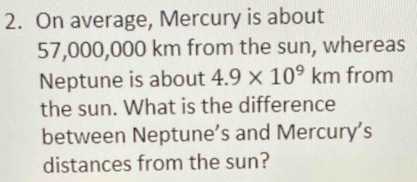 On average, Mercury is about
57,000,000 km from the sun, whereas 
Neptune is about 4.9* 10^9km from 
the sun. What is the difference 
between Neptune’s and Mercury’s 
distances from the sun?