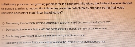 Inflationary pressure is a growing problem for the economy. Therefore, the Federal Reserve decides
to pursue a policy to reduce the inflationary pressure. Which policy changes by the Fed would
reinforce each other to achieve that objective?
Decreasing the overnight reverse repurchase agreement and decreasing the discount rate.
Decreasing the federal funds rate and decreasing the interest on reserve balances rate.
Purchasing government securities and decreasing the discount rate.
increasing the federal funds rate and increasing the interest on reserve balances rate.