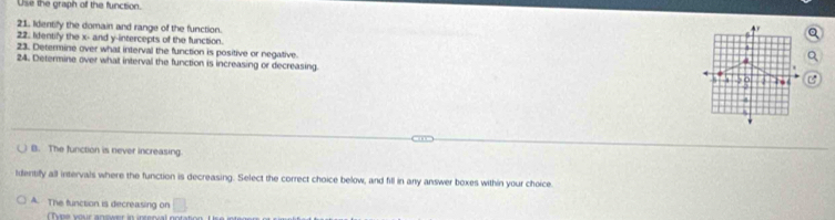 Use the graph of the function. 
4r 
21. Identify the domain and range of the function. 4 
22. Identify the x - and y-intercepts of the function. 
23. Determine over what interval the function is positive or negative. 
4 
24. Determine over what interval the function is increasing or decreasing. 
.
5 9
4
B. The function is never Increasing 
Identify all intervals where the function is decreasing. Select the correct choice below, and fill in any answer boxes within your choice. 
A. The function is decreasing on □