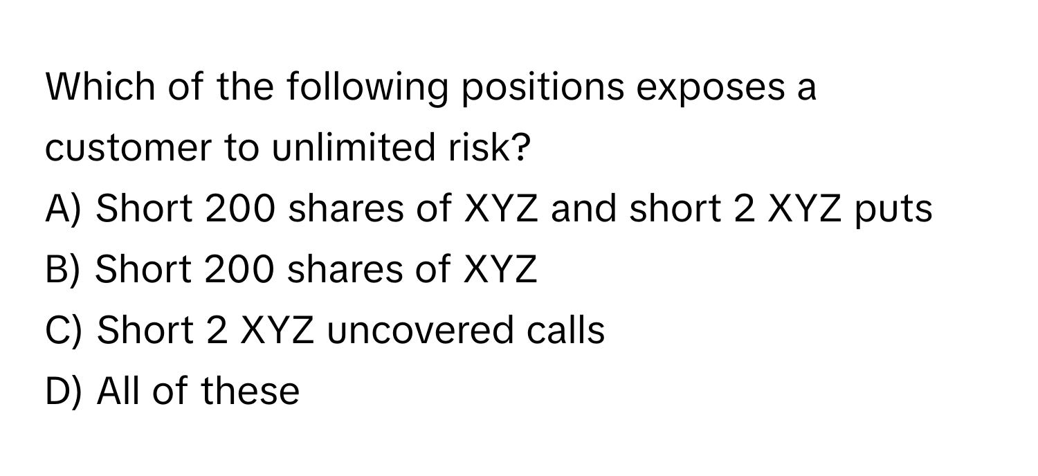 Which of the following positions exposes a customer to unlimited risk? 
A) Short 200 shares of XYZ and short 2 XYZ puts
B) Short 200 shares of XYZ
C) Short 2 XYZ uncovered calls
D) All of these