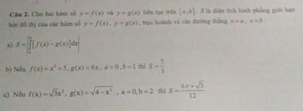 Cho hai hàm số y=f(x) yà y=g(x) liên tục trên [a;b]. S là diện tích hình phẳng giới hạn 
bởi đồ thị của các hàm số y=f(x), y=g(x) , trục hoành và các đường thắng x=a, x=b. 
a) S=[∈tlimits _a^(b[f(x)-g(x)]dx|
b) Nếu f(x)=x^2)+5, g(x)=6x, a=0, b=1 thì S= 7/3 . 
c) Nếu f(x)=sqrt(3)x^2, g(x)=sqrt(4-x^2), a=0, b=2 thì S= (4π +sqrt(3))/12 