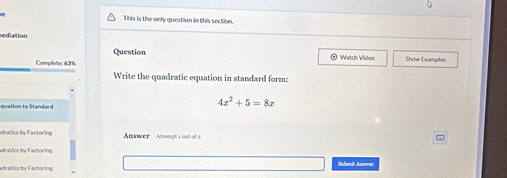 This is the only question in this section. 
ediation 
Question Watch Video Show Examples 
Complete: 63% 
Write the quadratic equation in standard form: 
quation to Standard
4x^2+5=8x
dratics by Factoring Answer Attempt 1 out of 2 
dratics by Factoring 
Submit Answer 
adratics by Factoring