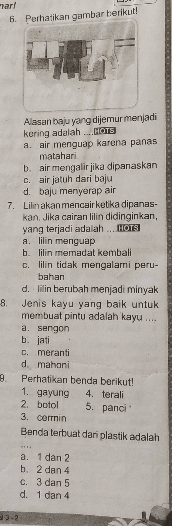 nar!
6.ikan gambar berikut!
Alasan baju yang dijemur menjadi
kering adalah ....HotS
a. air menguap karena panas
matahari
b. air mengalir jika dipanaskan
c. air jatuh dari baju
d. baju menyerap air
7. Lilin akan mencair ketika dipanas-
kan. Jika cairan lilin didinginkan,
yang terjadi adalah ....HOTS
a. lilin menguap
b. lilin memadat kembali
c. lilin tidak mengalami peru-
bahan
d. · Iilin berubah menjadi minyak
8. Jenis kayu yang baik untuk
membuat pintu adalah kayu ....
a. sengon
b. jati
c. meranti
d. mahoni
9. Perhatikan benda berikut!
1. gayung 4. terali
2. botol 5. panci
3. cermin
_
Benda terbuat dari plastik adalah
a. 1 dan 2
b. 2 dan 4
c. 3 dan 5
d. 1 dan 4
al 3 - 2