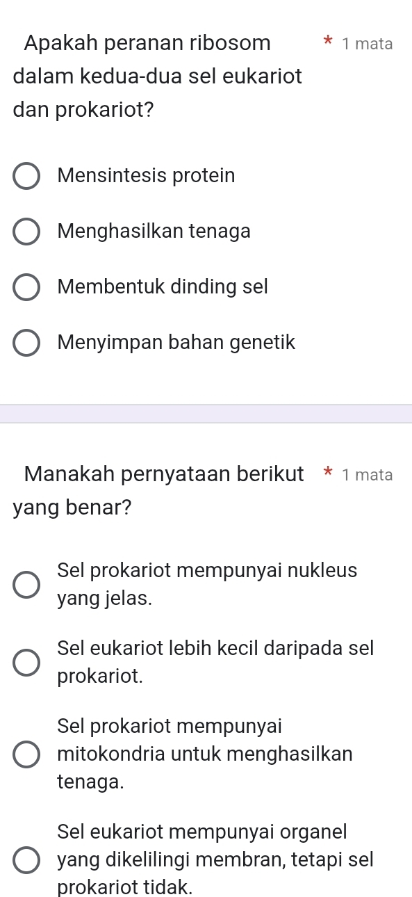 Apakah peranan ribosom 1 mata
dalam kedua-dua sel eukariot
dan prokariot?
Mensintesis protein
Menghasilkan tenaga
Membentuk dinding sel
Menyimpan bahan genetik
Manakah pernyataan berikut * 1 mata
yang benar?
Sel prokariot mempunyai nukleus
yang jelas.
Sel eukariot lebih kecil daripada sel
prokariot.
Sel prokariot mempunyai
mitokondria untuk menghasilkan
tenaga.
Sel eukariot mempunyai organel
yang dikelilingi membran, tetapi sel
prokariot tidak.