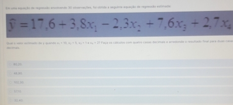 Em uma equação da regressão envolvendo 30 observações, foi obtida a seguinte equação de regressão estimada
widehat y=17,6+3, 8x_1-2, 3x_2+7,6x_3+2,7x_4
Faça os cálculos com quatro casas decimais e arredonde o resultado final para duas casa
Quaí e valor estimado de y guando x_1=10, x_2=3, x_3=1+x_4=27 Deciman
80,20
48 90
322 10
5710
32,40