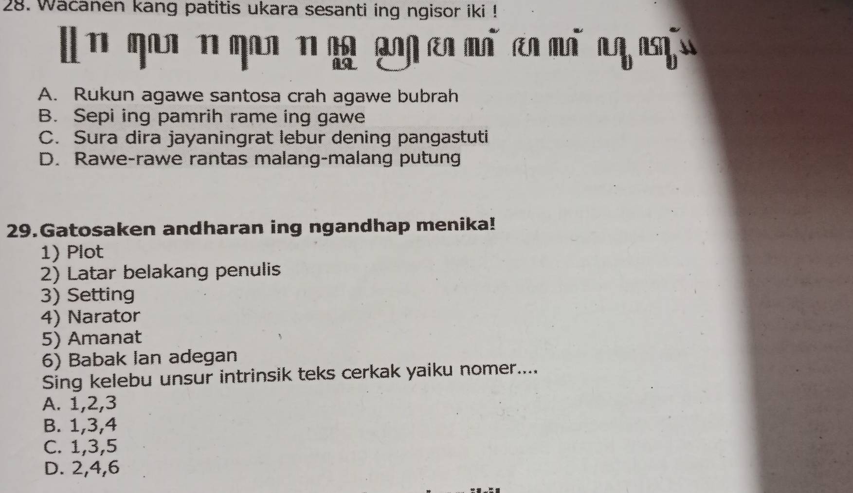 Wacanen kang patitis ukara sesanti ing ngisor iki !
A. Rukun agawe santosa crah agawe bubrah
B. Sepi ing pamrih rame ing gawe
C. Sura dira jayaningrat lebur dening pangastuti
D. Rawe-rawe rantas malang-malang putung
29.Gatosaken andharan ing ngandhap menika!
1) Plot
2) Latar belakang penulis
3) Setting
4) Narator
5) Amanat
6) Babak Ian adegan
Sing kelebu unsur intrinsik teks cerkak yaiku nomer....
A. 1, 2, 3
B. 1, 3, 4
C. 1, 3, 5
D. 2, 4, 6