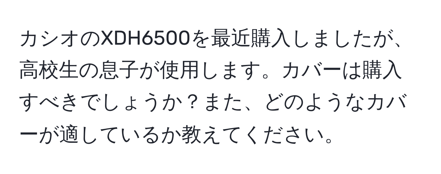 カシオのXDH6500を最近購入しましたが、高校生の息子が使用します。カバーは購入すべきでしょうか？また、どのようなカバーが適しているか教えてください。