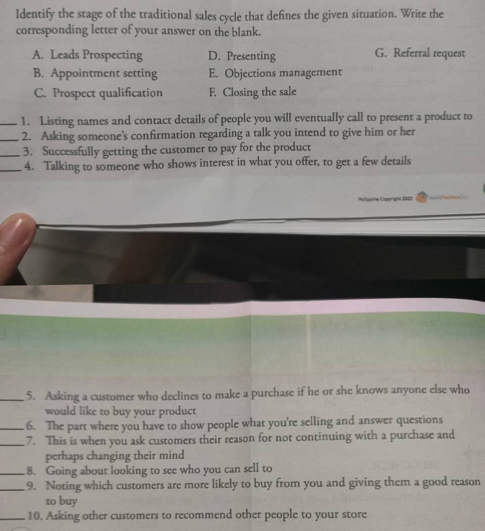 Identify the stage of the traditional sales cycle that defines the given situation. Write the
corresponding letter of your answer on the blank.
A. Leads Prospecting D. Presenting G. Referral request
B. Appointment setting E. Objections management
C. Prospect qualification F. Closing the sale
_1. Listing names and contact details of people you will eventually call to present a product to
_2. Asking someone’s confirmation regarding a talk you intend to give him or her
_3. Successfully getting the customer to pay for the product
_4. Talking to someone who shows interest in what you offer, to get a few details
Philippine Copyright 2023 ach Factn
_5. Asking a customer who declines to make a purchase if he or she knows anyone else who
would like to buy your product
_6. The part where you have to show people what you’re selling and answer questions
_7. This is when you ask customers their reason for not continuing with a purchase and
perhaps changing their mind
_8. Going about looking to see who you can sell to
_9. Noting which customers are more likely to buy from you and giving them a good reason
to buy
_10. Asking other customers to recommend other people to your store