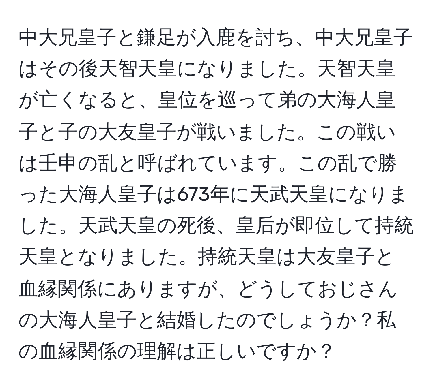 中大兄皇子と鎌足が入鹿を討ち、中大兄皇子はその後天智天皇になりました。天智天皇が亡くなると、皇位を巡って弟の大海人皇子と子の大友皇子が戦いました。この戦いは壬申の乱と呼ばれています。この乱で勝った大海人皇子は673年に天武天皇になりました。天武天皇の死後、皇后が即位して持統天皇となりました。持統天皇は大友皇子と血縁関係にありますが、どうしておじさんの大海人皇子と結婚したのでしょうか？私の血縁関係の理解は正しいですか？