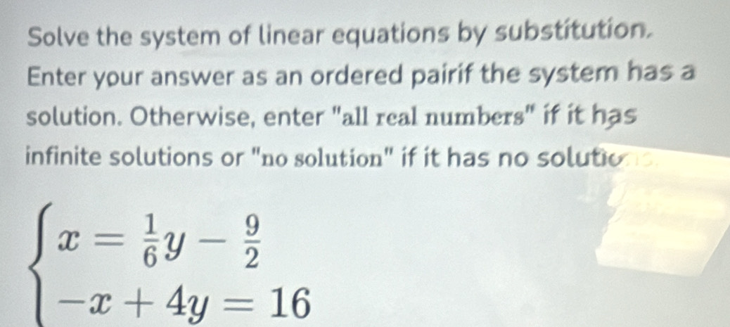 Solve the system of linear equations by substitution. 
Enter your answer as an ordered pairif the system has a 
solution. Otherwise, enter "all real numbers" if it has 
infinite solutions or "no solution" if it has no solution
beginarrayl x= 1/6 y- 9/2  -x+4y=16endarray.