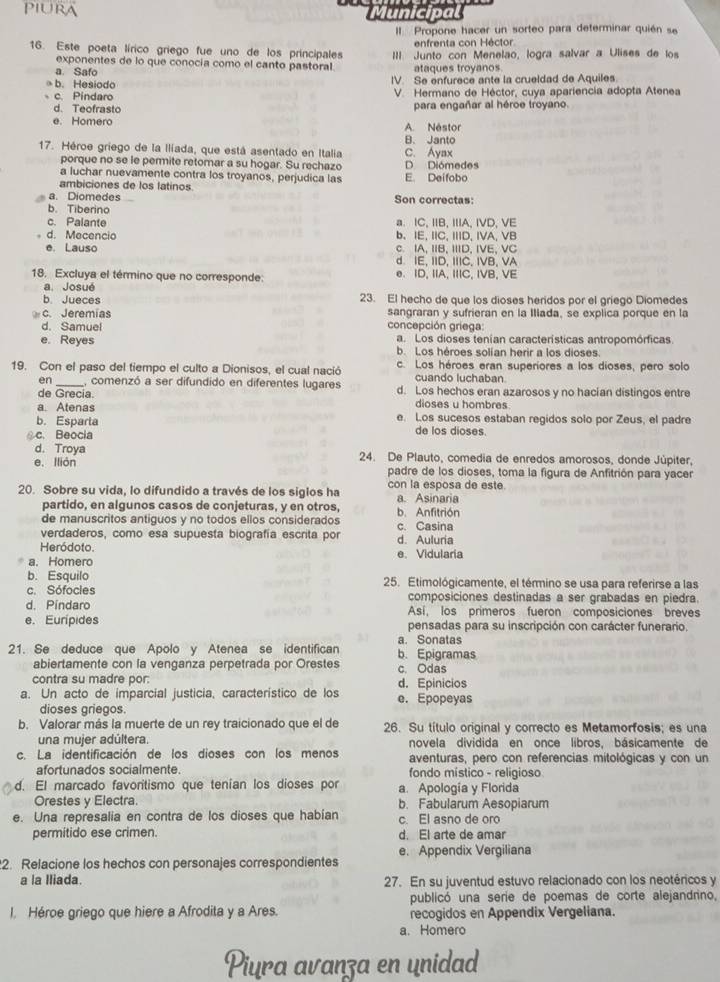 Municipa
Il Propone hacer un sorteo para determinar quién se
enfrenta con Héctor
16. Este poeta lírico griego fue uno de los principales III. Junto con Menelão, logra salvar a Ulises de los
exponentes de lo que conocía como el canto pastoral.
a. Safo ataques troyanos
→ b. Hesiodo IV. Se enfurece ante la crueldad de Aquiles
c. Pindaro  V. Hermano de Héctor, cuya apariencia adopta Atenea
d. Teofrasto para engañar al héroe troyano.
e. Homero A. Néstor
B. Janto
17. Héroe griego de la Ilíada, que está asentado en Italia C. Ayax
porque no se le permite retomar a su hogar. Su rechazo D Diómedes
a luchar nuevamente contra los troyanos, perjudica las E. Deifobo
ambiciones de los latinos
a. Diomedes
b. Tiberino Son correctas:
c. Palante a. IC, IB, IA, IVD, VE
d. Mecencio b. IE, IC, IID, IVA, VB
e. Lauso c. IA, IIB, IIID, IVE, VC
d. IE, IID, IIIC, IVB, VA
18. Excluya el término que no corresponde: e. ID, IA, IIIC, IVB, VE
a. Josué
b. Jueces 23. El hecho de que los dioses heridos por el griego Diomedes
c. Jeremias sangraran y sufrieran en la Illada, se explica porque en la
d. Samuel concepción griega:
a. Los dioses tenían características antropomórficas.
e. Reyes b. Los héroes solían herir a los dioses
19. Con el paso del tiempo el culto a Dionisos, el cual nació c. Los héroes eran superiores a los dioses, pero solo
cuando luchaban
en _, comenzó a ser difundido en diferentes lugares d. Los hechos eran azarosos y no hacían distingos entre
de Grecia.
a. Atenas dioses u hombres
b. Esparta e. Los sucesos estaban regidos solo por Zeus, el padre
c. Beocia
de los dioses.
d. Troya
e. Ilión 24. De Plauto, comedia de enredos amorosos, donde Júpiter.
padre de los dioses, toma la figura de Anfitrión para yacer
20. Sobre su vida, lo difundido a través de los siglos ha con la esposa de este. a. Asinaria
partido, en algunos casos de conjeturas, y en otros,
de manuscritos antiguos y no todos ellos considerados b. Anfitrión
verdaderos, como esa supuesta biografía escrita por c. Casina
Heródoto. d. Auluria
a. Homero e. Vidularia
b. Esquilo
c. Sófocies 25. Etimológicamente, el término se usa para referirse a las
composiciones destinadas a ser grabadas en piedra.
d. Pindaro Así, los primeros fueron composiciones breves
e. Eurípides pensadas para su inscripción con carácter funerario.
a. Sonatas
21. Se deduce que Apolo y Atenea se identifican b. Epigramas
abiertamente con la venganza perpetrada por Orestes c. Odas
contra su madre por: d. Epinicios
a. Un acto de imparcial justicia, característico de los e. Epopeyas
dioses griegos.
b. Valorar más la muerte de un rey traicionado que el de 26. Su título original y correcto es Metamorfosis; es una
una mujer adúltera. novela dividida en once libros, básicamente de
c. La identificación de los dioses con los menos aventuras, pero con referencias mitológicas y con un
afortunados socialmente. fondo místico - religioso
d. El marcado favoritismo que tenían los dioses por a. Apología y Florida
Orestes y Electra. b. Fabularum Aesopiarum
e. Una represalia en contra de los dioses que habían c. El asno de oro
permitido ese crimen. d. El arte de amar
e. Appendix Vergiliana
2. Relacione los hechos con personajes correspondientes
a la Iliada. 27. En su juventud estuvo relacionado con los neotéricos y
publicó una serie de poemas de corte alejandrino,
l. Héroe griego que hiere a Afrodita y a Ares. recogidos en Appendix Vergeliana.
a. Homero
Piura avanza en unidad