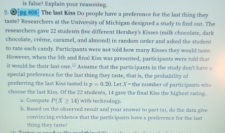 is false? Explain your reasoning. 
2. Ojpg 408 The last Kiss Do people have a preference for the last thing they 
taste? Researchers at the University of Michigan designed a study to find out. The 
researchers gave 22 students five different Hershey's Kisses (milk chocolate, dark 
chocolate, crème, caramel, and almond) in random order and asked the student 
to rate each candy. Participants were not told how many Kisses they would taste. 
However, when the 5th and final Kiss was presented, participants were told that 
it would be their last one. frac 15 Assume that the participants in the study don't have a 
special preference for the last thing they taste, that is, the probability of 
preferring the last Kiss tasted is p=0.20. Let X= the number of participants who 
choose the last Kiss. Of the 22 students, 14 gave the final Kiss the highest rating. 
a. Compute P(X≥ 14) with technology. 
b. Based on the observed result and your answer to part (a), do the data give 
convincing evidence that the participants have a preference for the last 
thing they taste?