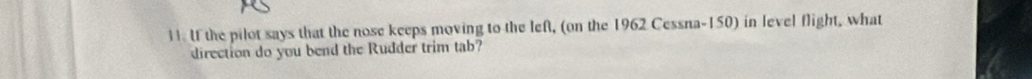 If the pilot says that the nose keeps moving to the left, (on the 1962 Cessna- 150) in level flight, what 
direction do you bend the Rudder trim tab?