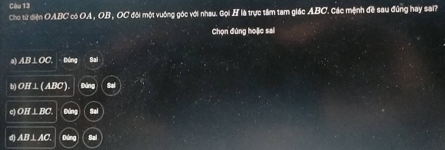 Cho tứ diện OABC có OA, OB, OC đôi một vuông góc với nhau. Gọi H là trực tâm tam giác ABC. Các mệnh đề sau đúng hay sai?
Chọn đúng hoặc sai
a) AB⊥OC. Đúng Sal
b) OH⊥(ABC). Đúng Sal
c) OH⊥ BC Đúng Sai
d) AB⊥ AC. Đúng Sal