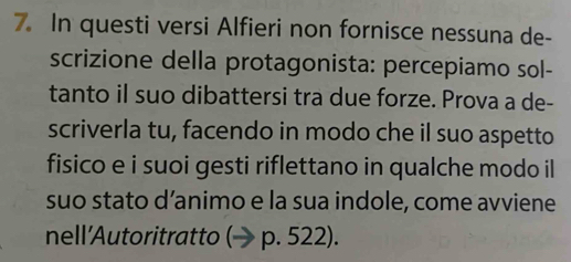 In questi versi Alfieri non fornisce nessuna de- 
scrizione della protagonista: percepiamo sol- 
tanto il suo dibattersi tra due forze. Prova a de- 
scriverla tu, facendo in modo che il suo aspetto 
fisico e i suoi gesti riflettano in qualche modo il 
suo stato d’animo e la sua indole, come avviene 
nell'Autoritratto p. 522).