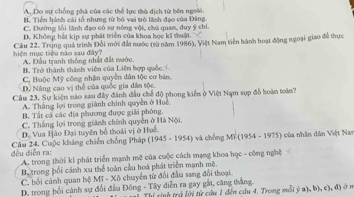 A. Do sự chống phá của các thế lực thù địch từ bên ngoài.
B. Tiến hành cải tổ nhưng từ bỏ vai trò lãnh đạo của Đảng.
C. Đường lối lãnh đạo có sự nóng vội, chủ quan, duy ý chí.
D. Không bắt kịp sự phát triển của khoa học kĩ thuật.
Câu 22. Trọng quá trình Đổi mới đất nước (từ năm 1986), Việt Nam tiến hành hoạt động ngoại giao để thực
hiện mục tiêu nào sau đây?
A. Đấu tranh thống nhất đất nước.
B. Trở thành thành viên của Liên hợp quốc.
C. Buộc Mỹ công nhận quyền dân tộc cơ bản.
D. Nâng cao vị thế của quốc gia dân tộc.
Câu 23. Sự kiện nào sau đây đánh dấu chế độ phong kiến ở Việt Nạm sụp đồ hoàn toàn?
A. Thắng lợi trong giành chính quyền ở Huể,
B. Tất cả các địa phương được giải phóng.
C. Thắng lợi trong giành chính quyền ở Hà Nội.
D. Vua Bảo Đại tuyên bố thoái vị ở Huế.
Câu 24. Cuộc kháng chiến chống Pháp (1945 - 1954) và chống Mĩ (1954 - 1975) của nhân dân Việt Nam
đều diễn ra:
A. trong thời kì phát triển mạnh mẽ của cuộc cách mạng khoa học - công nghệ
B. trong þối cảnh xu thế toàn cầu hoá phát triển mạnh mẽ.
C. bối cảnh quan hệ Mĩ - Xô chuyển từ đối đầu sang đối thoại.
D. trong þối cảnh sự đối đầu Đông - Tây diễn ra gay gắt, căng thẳng.
Thí sinh trả lời từ câu 1 đến câu 4. Trong mỗi ý a), b), c), d) ở m