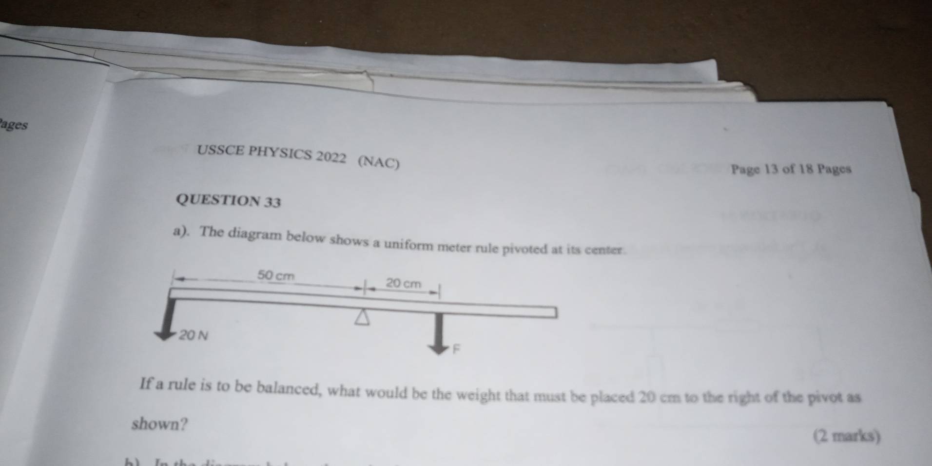 ages 
USSCE PHYSICS 2022 (NAC) 
Page 13 of 18 Pages 
QUESTION 33 
a). The diagram below shows a uniform meter rule pivoted at its center. 
If a rule is to be balanced, what would be the weight that must be placed 20 cm to the right of the pivot as 
shown? 
(2 marks)