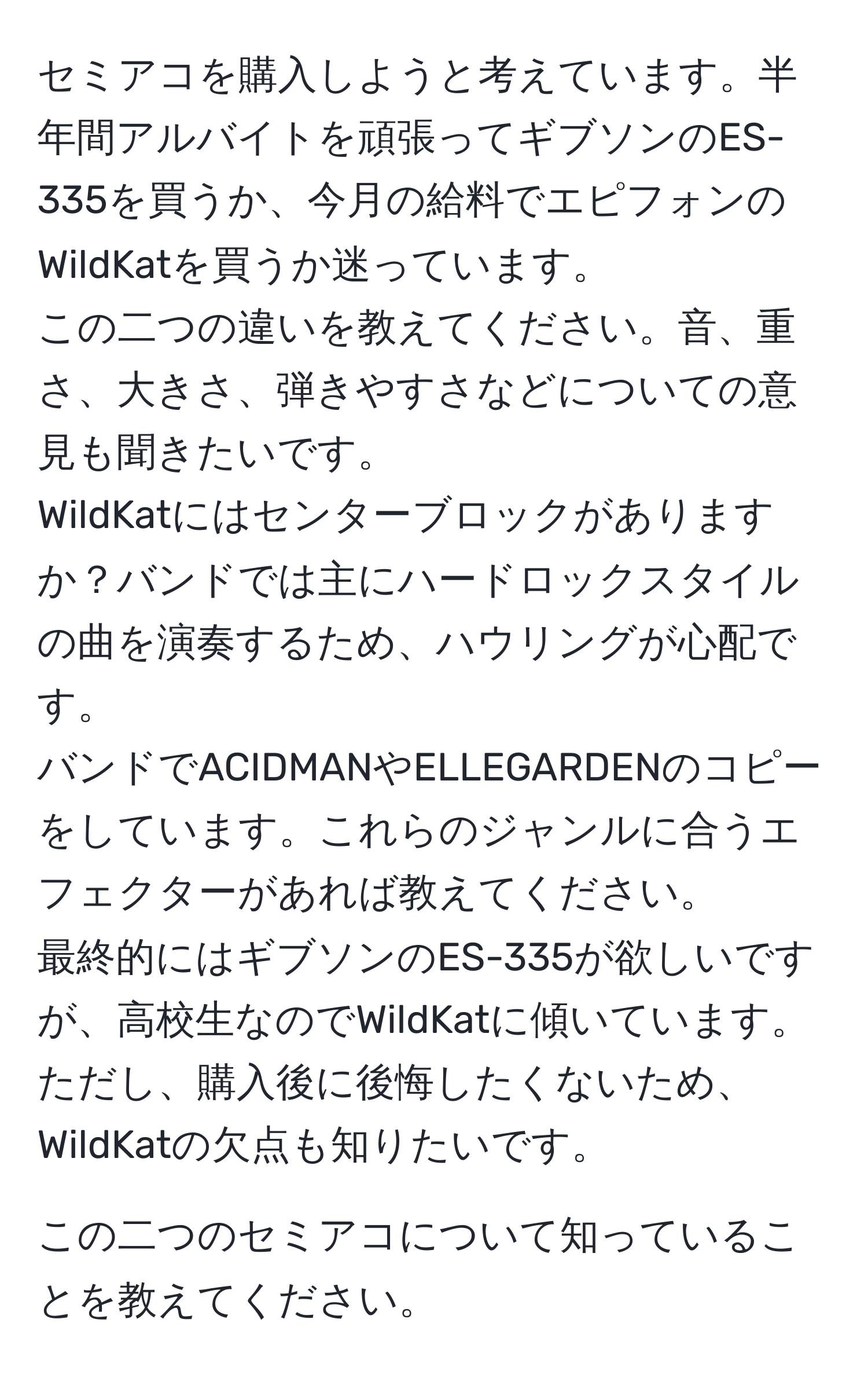 セミアコを購入しようと考えています。半年間アルバイトを頑張ってギブソンのES-335を買うか、今月の給料でエピフォンのWildKatを買うか迷っています。
この二つの違いを教えてください。音、重さ、大きさ、弾きやすさなどについての意見も聞きたいです。 
WildKatにはセンターブロックがありますか？バンドでは主にハードロックスタイルの曲を演奏するため、ハウリングが心配です。 
バンドでACIDMANやELLEGARDENのコピーをしています。これらのジャンルに合うエフェクターがあれば教えてください。
最終的にはギブソンのES-335が欲しいですが、高校生なのでWildKatに傾いています。ただし、購入後に後悔したくないため、WildKatの欠点も知りたいです。 

この二つのセミアコについて知っていることを教えてください。