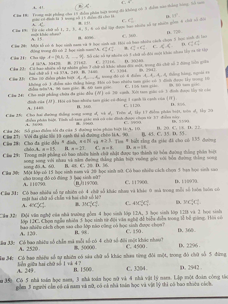 A. 4!.
B. A_9^(4. C. 4^9).
Câu 18: Trong mặt phẳng cho 15 điểm phân biệt trong đó không có 3 điểm nào thắng hàng. Số tam
giác có đỉnh là 3 trong số 15 điểm đã cho là.
D. 15^3.
C. C_(15)^3.
A. A_(15)^3. B. 15!.
Câu 19: Từ chữ số 1, 2, 3, 4, 5, 6 có thể lập được bao nhiêu số tự nhiên gồm 4 chữ số đôi
một khác nhau?
A. 15. B. 4096 . C. 360 . D. 720 .
Câu 20: Một tổ có 6 học sinh nam và 9 học sinh nữ. Hỏi có bao nhiêu cách chọn 5 học sinh đi lao
động trong đó có 2 học sinh nam?A. C_9^(2.C_6^3. B. C_6^2+C_9^3. C. A_6^2.A_9^3. D. C_6^2.C_9^3.
Câu 21: Cho tập A= 0,1,2,...,9). Số các số tự nhiên có 5 chữ số đôi một khác nhau lấy ra từ tập
A lå?A. 30420. B. 27162. C. 27216. D. 30240.
Câu 22: Có bao nhiêu số tự nhiên gồm 7 chữ số khác nhau đôi một, trong đó chữ số 2 đứng liên giữa
hai chữ số 1 và 3?A. 249. B. 7440. C. 3204. D. 2942.
Câu 23: Cho 10 điểm phân biệt A_1,A_2,...,A_10 trong đó có 4 điểm A_1,A_2,A_3,A_4 thẳng hàng, ngoài ra
không có 3 điểm nào thẳng hàng. Hỏi có bao nhiêu tam giác có 3 đinh được lấy trong 10
diểm trên?A. 96 tam giác. B. 60 tam giác. C. 116 tam giác. D. 80 tam giác.
Câu 24: Cho mặt phẳng chứa đa giác đều (H) có 20 cạnh. Xét tam giác có 3 đinh được lấy từ các
đinh của (H). Hỏi có bao nhiêu tam giác có đúng 1 cạnh là cạnh của (H).
A. 1440. B. 360. C. 1120. D. 816.
Câu 25: Cho hai đường thẳng song song d_1 và d_2. Trên d_1 ấy 17 điểm phân biệt, trên d_2 lầy 20
điểm phân biệt. Tính số tam giác mà có các đỉnh được chọn từ 37 điểm này.
A. 5690. B. 5960. C. 5950. D. 5590.
Câu 26: Số giao điểm tối đa của 5 đường tròn phân biệt la:A. 10. B. 20. C. 18. D. 22.
Câu 27: Với đa giác lồi 10 cạnh thì số đường chéo làA. 90. B. 45. C. 35. D. 55 .
Câu 28: Cho đa giác đều " đinh, n∈ N và n≥ 3 :  Tìm " biết rằng đa giác đã cho có 135 đường
chéo.A. n=15. B. n=27. C. n=8. D. n=18.
Câu 29: Trong mặt phẳng có bao nhiêu hình chữ nhật được tạo thành từ bốn đường thẳng phân biệt
song song với nhau và năm đường thắng phân biệt vuông góc với bốn đường thắng song
song đó.A. 60. B. 48. C. 20. D. 36.
Câu 30: Một lớp có 15 học sinh nam và 20 học sinh nữ. Có bao nhiêu cách chọn 5 bạn học sinh sao
cho trong đó có đúng 3 học sinh nữ?
A. 110790. B. 119700. C. 117900. D. 110970.
Câu 31: Có bao nhiêu số tự nhiên có 4 chữ số khác nhau và khác 0 mà trong mỗi số luôn luôn có
mặt hai chữ số chẵn và hai chữ số lè?
A. 4!C_4^1C_5^1. B. 3!C_3^2C_5^2. C. 4!C_4^2C_5^2. D. 3!C_4^2C_5^2.
Câu 32: Đội văn nghệ của nhà trường gồm 4 học sinh lớp 12A, 3 học sinh lớp 12B và 2 học sinh
lớp 12C. Chọn ngẫu nhiên 5 học sinh từ đội văn nghệ để biểu diễn trong lễ bế giảng. Hỏi có
bao nhiêu cách chọn sao cho lớp nào cũng có học sinh được chọn?
A. 120. B. 98 . C. 150 . D. 360 .
3âu 33: Có bao nhiêu số chẵn mà mỗi số có 4 chữ số đôi một khác nhau?
A. 2520 . B. 50000 . C. 4500 . D. 2296 .
âu 34: Có bao nhiêu số tự nhiên có sáu chữ số khác nhau từng đôi một, trong đó chữ số 5 đứng
liền giữa hai chữ số 1 và 4 ?
A. 249 . B. 1500. C. 3204 . D. 2942 .
Su 35: Có 5 nhà toán học nam, 3 nhà toán học nữ và 4 nhà vật lý nam. Lập một đoàn công tác
gồm 3 người cần có cả nam và nữ, có cả nhà toán học và vật lý thì có bao nhiêu cách.