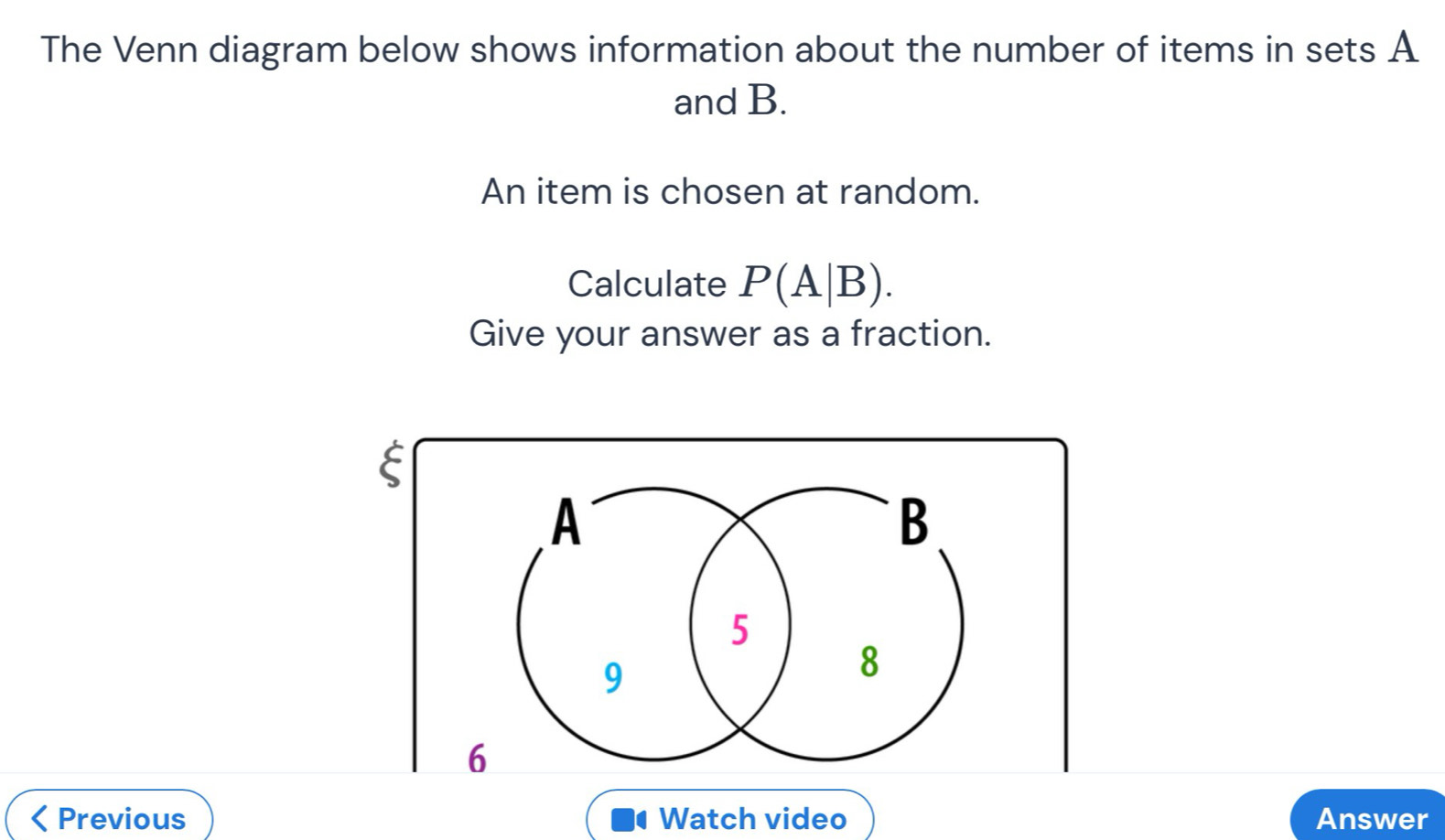 The Venn diagram below shows information about the number of items in sets A
and B. 
An item is chosen at random. 
Calculate P(A|B). 
Give your answer as a fraction. 
E 
A 
B
5
9
8
6
Previous Watch video Answer