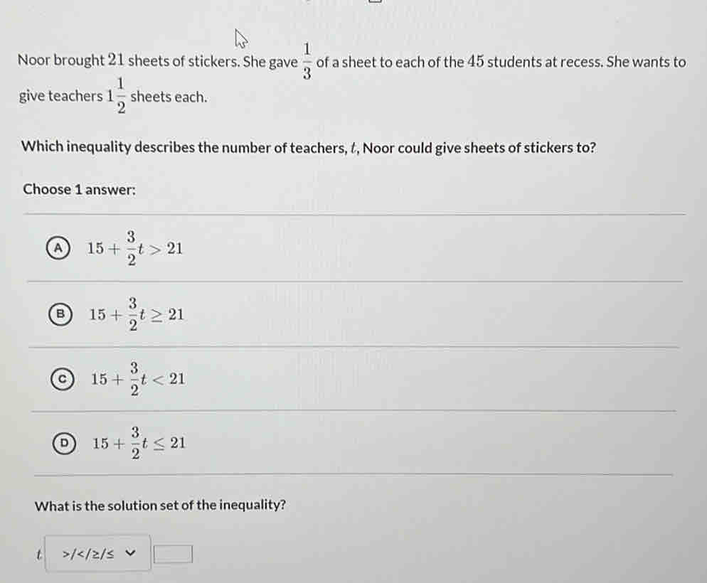 Noor brought 21 sheets of stickers. She gave  1/3  of a sheet to each of the 45 students at recess. She wants to
give teachers 1 1/2  sheets each.
Which inequality describes the number of teachers, t, Noor could give sheets of stickers to?
Choose 1 answer:
a 15+ 3/2 t>21
B 15+ 3/2 t≥ 21
c 15+ 3/2 t<21</tex>
D 15+ 3/2 t≤ 21
What is the solution set of the inequality?
t /