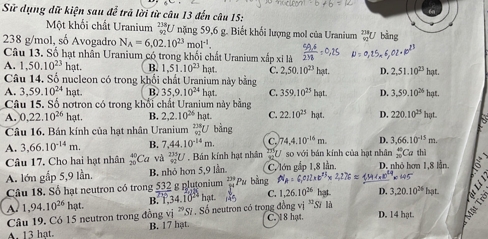 Sử dụng dữ kiện sau để trả lời từ câu 13 đến câu 15:
6n
Một khối chất Uranium _(92)^(238)U nặng 59,6 g. Biết khối lượng mol của Uranium _(92)^(238)U bằng
238 g/mol, số Avogadro N_A=6,02.10^(23)mol^(-1).
Câu 13. Số hạt nhân Uranium có trong khối chất Uranium xấp xỉ là
A. 1,50.10^(23)hat. B. 1,51.10^(23)hat. C. 2,50.10^(23) hạt. D. 2,51.10^(23) hạt.
Câu 14. Số nucleon có trong khối chất Uranium này bằng
A. 3,59.10^(24)hat. B. 35,9.10^(24)hat. C. 359.10^(25) hạt. D. 3,59.10^(26)hat
Câu 15. Số nơtron có trong khối chất Uranium này bằng
A. 0,22.10^(26)hat. B. 2,2.10^(26)hat. C. 22.10^(25) hạt. D. 220.10^(25)hat.
Câu 16. Bán kính của hạt nhân Uranium _(92)^(238)U bằng
A. 3,66.10^(-14)m. B. 7,44.10^(-14)m. C. 74,4.10^(-16)m.
D. 3,66.10^(-15)m.
Câu 17. Cho hai hạt nhân _(20)^(40)Ca và _(92)^(235)U. Bán kính hạt nhân beginarrayr 235 03endarray U so với bán kính của hạt nhân _(20)^(40)Ca thì
A. lớn gấp 5,9 lần. B. nhỏ hơn 5,9 lần. C. lớn gấp 1,8 lần. D. nhỏ hơn 1,8 lần.
Câu 18. Số hạt neutron có trong  532/889  g plutonium 239
C.
A. 1,94.10^(26)h? at. 34.10^(24) hạt. 1,26 26 ha
D. 3,20.10^(26)hat.
B. 1
Câu 19. Có 15 neutron trong đồng vị ^29Si. Số neutron có trong đồng vị
C. 18 hạt. D. 14 hạt.
A. 13 hạt. B. 17 hạt.