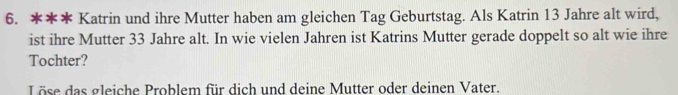 Katrin und ihre Mutter haben am gleichen Tag Geburtstag. Als Katrin 13 Jahre alt wird, 
ist ihre Mutter 33 Jahre alt. In wie vielen Jahren ist Katrins Mutter gerade doppelt so alt wie ihre 
Tochter? 
Löse das gleiche Problem für dich und deine Mutter oder deinen Vater.